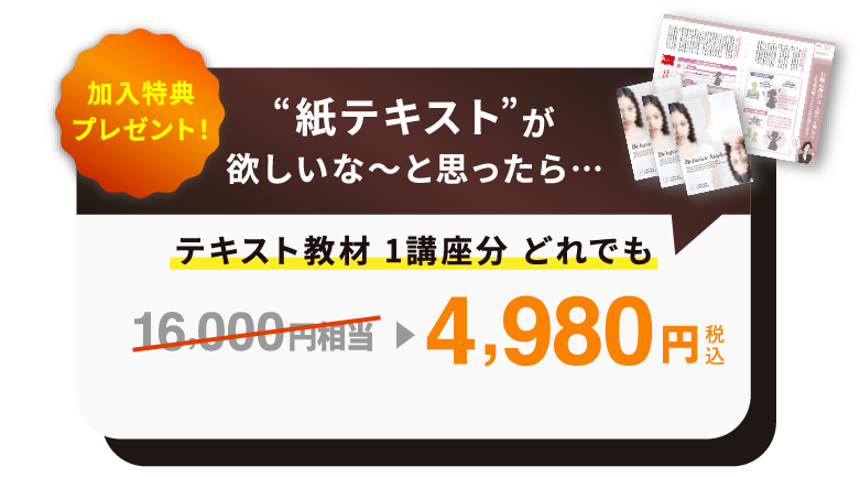 加入特典プレゼント 紙テキストが欲しいな〜と思ったら... テキスト教材1講座分 どれでも 16,000円相当 → 4,980円(税込)